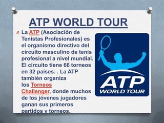 ATP WORLD TOUR
O La ATP (Asociación de
Tenistas Profesionales) es
el organismo directivo del
circuito masculino de tenis
profesional a nivel mundial.
El circuito tiene 66 torneos
en 32 países. . La ATP
también organiza
los Torneos
Challenger, donde muchos
de los jóvenes jugadores
ganan sus primeros
partidos y torneos.
 