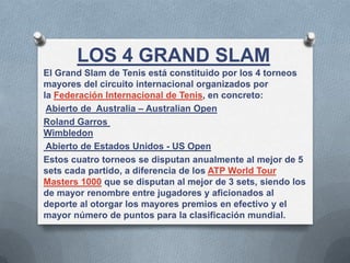 LOS 4 GRAND SLAM
El Grand Slam de Tenis está constituido por los 4 torneos
mayores del circuito internacional organizados por
la Federación Internacional de Tenis, en concreto:
Abierto de Australia – Australian Open
Roland Garros
Wimbledon
Abierto de Estados Unidos - US Open
Estos cuatro torneos se disputan anualmente al mejor de 5
sets cada partido, a diferencia de los ATP World Tour
Masters 1000 que se disputan al mejor de 3 sets, siendo los
de mayor renombre entre jugadores y aficionados al
deporte al otorgar los mayores premios en efectivo y el
mayor número de puntos para la clasificación mundial.
 
