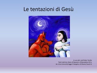 Le tentazioni di Gesù
A cura del prof.Fabio Taralla
Testi tratti da «Gesù di Nazaret» di Benedetto XVI e
da «Una Comunità legge il Vangelo» di Silvano Fausti SJ
 