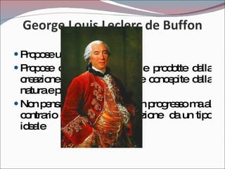 George Louis Leclerc de Buffon 1707 - 1788 Propose una teoria mista Propose che oltre alle specie prodotte dalla creazione ce ne fossero altre concepite dalla natura e prodotte dal tempo Non pensava a questo come un progresso ma al contrario come una degenerazione  da un tipo ideale 