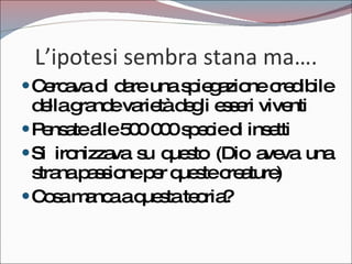L’ipotesi sembra stana ma…. Cercava di dare una spiegazione credibile della grande varietà degli esseri viventi Pensate alle 500 000 specie di insetti Si ironizzava su questo (Dio aveva una strana passione per queste creature) Cosa manca a questa teoria? 