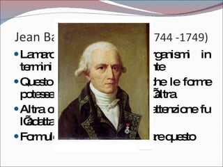Jean Baptiste Lamarck  (1744 -1749) Lamarck pensava agli organismi in termini di complessità crescente Questo lo portò a pensare che le forme potessero discendere una dall’altra Altra cosa che colpì la sua attenzione fu l’adattamento all’ambiente Formulò una teoria per spiegare questo 