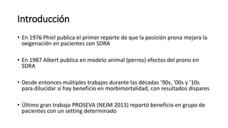 Introducción
• En 1976 Phiel publica el primer reporte de que la posición prona mejora la
oxigenación en pacientes con SDRA
• En 1987 Albert publica en modelo animal (perros) efectos del prono en
SDRA
• Desde entonces múltiples trabajos durante las décadas ’90s, ’00s y ’10s
para dilucidar si hay beneficio en morbimortalidad, con resultados dispares
• Último gran trabajo PROSEVA (NEJM 2013) reportó beneficio en grupo de
pacientes con un setting determinado
 