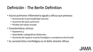 Definición - The Berlin Definition
• Injuria pulmonar inflamatoria aguda y difusa que provoca:
• Aumento de la permeabilidad vascular
• Aumento del peso pulmonar
• Pérdida del tejido aireado
• Características clínicas
• Hipoxemia y
• Opacidades radiográficas bilaterales
• Aumento del espacio muerto fisiológico y compliance disminuida
• Su característica morfológica es el daño alveolar difuso
 