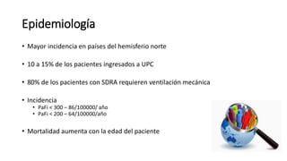Epidemiología
• Mayor incidencia en países del hemisferio norte
• 10 a 15% de los pacientes ingresados a UPC
• 80% de los pacientes con SDRA requieren ventilación mecánica
• Incidencia
• PaFi < 300 – 86/100000/ año
• PaFi < 200 – 64/100000/año
• Mortalidad aumenta con la edad del paciente
 