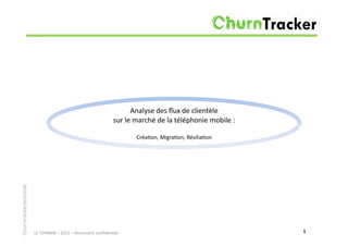 Analyse	
  des	
  ﬂux	
  de	
  clientèle	
  	
  
                                                                              sur	
  le	
  marché	
  de	
  la	
  téléphonie	
  mobile	
  :	
  

                                                                                          Créa7on,	
  Migra7on,	
  Résilia7on	
  
Churntracker@mobile




                      LE	
  TERRAIN	
  –	
  2012	
  –	
  Document	
  conﬁden7el	
                                                                1	
  
 
