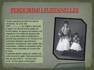 Veshje popullore burrash ne vise te
ndryshme, në JUG dhe
VERI. Fustanella ka trajtën e një fundi
të gjerë, me shumë kinde (pala) në
formë trapezi, të qepura së bashku e të
mbledhura me rrudha të dendura tek
beli. Copa ishte pëlhure shtëpiake e
bardhë prej pambuku e liri. Kostumi me
fustanelle përbëhet nga këmisha,
fustanella, tirqit/kalcet, brezi, jeleku dhe
xhamadani. Luftëtar te ndryshëm kanë
veshur edhe fustanelle të murme dhe
të zeza.
Fustanella është veshje që i përket një
kohë shumë të vjetër. Dokumentohet të
jetë që nga shek IV - III para erës
sonë, në disa gjetje arkeologjike.
 