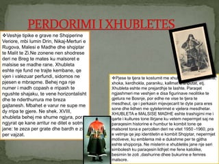 Veshje tipike e grave ne Shqiperine
Veriore, mbi lumin Drin, Nikaj-Merturi e
Rugova, Malesi e Madhe dhe shqiptar
te Malit te Zi.Ne zonene nen shodrese
deri ne Breg te mates ku malsoret e
malsise se madhe rane. Xhubleta
eshte nje fund ne trajte kembane, qe
vjen i valezuar perfundi, sidomos ne
pjesen e mbrapme. Behej nga nje
numer i madh copash e rripash te
ngushte shajaku, te vene horizontalisht
dhe te nderthurrura me breza
gajtanesh. Mbahet e varur ne supe me
dy rripa te gjere. Ne shek. XVIII,
xhubleta behej me shume ngjyra, por
ngjyrat qe kane arritur ne ditet e sotme
jane: te zeza per grate dhe bardh e zi
per vajzat.
Pjese te tjera te kostumit me xhublete jane: kraholine,
xhoka, kerdhokla, paraniku, kallmat e shputat, etj.
Xhubleta eshte me prejardhje te lashte. Paraqet
ngjashmeri me veshjen e disa figurinave neolitike te
gjetura ne Bosnje, por edhe ne vise te tjera te
mesdheut, qe i perkasin mijevjecarit te dyte para eres
sone dhe lidhen me qyteterimet e vjetera mesdhetar.
XHUBLETA e MALSISE MADHE eshte trashigimi me i
qarte i kultures tone Ilirjane ku vetem nepermjet saj ne
paraqesim historine e humbur te kombit tone qe
malsoret tona e percollen deri ne vitet 1950 -1960, pra
e vetmja qe jep identitetin e kombit Shqiptar, nepermjet
motiveve, ku emblema më e dukshme per te gjitha
eshte shqiponja. Ne misterin e xhubletës jane nje seri
simbolesh ku paraqesin lidhjet me fene katolike,
besimin te zoti ,dashurine dhee bukurine e femres
malsore.
 