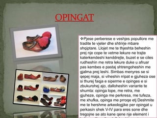 Pjese perberese e veshjes popullore me
tradite te vjeter dhe shtrirje mbare
shqiptare. Llojet me te thjeshta beheshin
prej nje cope te vetme lekure ne trajte
katerkendeshi kenddrejte, buzet e se ciles
rudheshin me retra lekure duke u afruar
pas kembes e pastaj shtrengoheshin me
gjalma prej leshi. Simbas menyres se si
qepej maja, si viheshin rripat e gjuheza ose
si thurej faqja e siperme e opinges e si
zbukurohej ajo, dalloheshin variante te
shumta: opinga lope, me retra, me
gjuheze, opinga me perkresa, me tufeza,
me xhufka, opinga me prroqe etj Deshmite
me te hershme arkeologjike per opingat u
perkasin shek V-IV para eres sone dhe
tregojne se ato kane qene nje element i
 