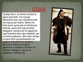 Veshje dimri, ne forme manteli te
gjere prej leshi, me menge
dekorative (qe nuk visheshin) dhe
me kapuç per koken. Njihej me
disa emra: gune çile (e dhirte) per
barinjte, gune larë ose laroshe,
tallagane, tamare etj Te ngjashme
nga funksioni dhe nga mateliali, por
ne forme pelerine, ishin disa veshje
te tjera dimri qe perdoreshin ne
zona te ndryshme te vendit si:
bërruci e sharku ne Laberi,
japanxha e bardhe e burrave ne
Kosove, tallagani i grave ne
Malesine e Madhe etj
 