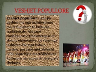 Veshjet popullore, janë pa
dyshim një nga manifestimet
më të fuqishme të kulturës
tradicionale. Ato janë
trashëguese e transmetuese të
shumë elementëve, që vijnë nga
lashtësia dhe nga koha e
mesme, por janë njëkohësisht
edhe shprehje e marrëdhënieve
kulturore me popuj të tjerë gjatë
shekujve.
 
