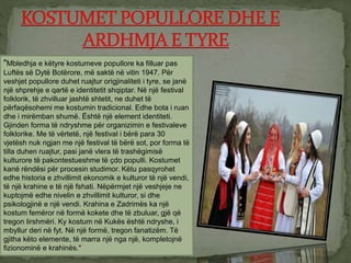 "Mbledhja e këtyre kostumeve popullore ka filluar pas
Luftës së Dytë Botërore, më saktë në vitin 1947. Për
veshjet popullore duhet ruajtur origjinaliteti i tyre, se janë
një shprehje e qartë e identitetit shqiptar. Në një festival
folklorik, të zhvilluar jashtë shtetit, ne duhet të
përfaqësohemi me kostumin tradicional. Edhe bota i ruan
dhe i mirëmban shumë. Është një element identiteti.
Gjinden forma të ndryshme për organizimin e festivaleve
folklorike. Me të vërtetë, një festival i bërë para 30
vjetësh nuk ngjan me një festival të bërë sot, por forma të
tilla duhen ruajtur, pasi janë vlera të trashëgimisë
kulturore të pakontestueshme të çdo populli. Kostumet
kanë rëndësi për procesin studimor. Këtu pasqyrohet
edhe historia e zhvillimit ekonomik e kulturor të një vendi,
të një krahine e të një fshati. Nëpërmjet një veshjeje ne
kuptojmë edhe nivelin e zhvillimit kulturor, si dhe
psikologjinë e një vendi. Krahina e Zadrimës ka një
kostum femëror në formë kokete dhe të zbuluar, gjë që
tregon lirshmëri. Ky kostum në Kukës është ndryshe, i
mbyllur deri në fyt. Në një formë, tregon fanatizëm. Të
gjitha këto elemente, të marra një nga një, kompletojnë
fizionominë e krahinës."
 