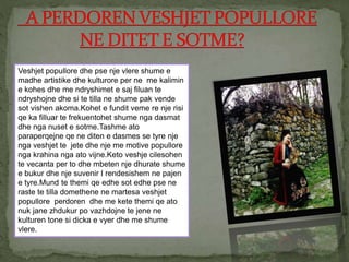 Veshjet popullore dhe pse nje vlere shume e
madhe artistike dhe kulturore per ne me kalimin
e kohes dhe me ndryshimet e saj filuan te
ndryshojne dhe si te tilla ne shume pak vende
sot vishen akoma.Kohet e fundit veme re nje risi
qe ka filluar te frekuentohet shume nga dasmat
dhe nga nuset e sotme.Tashme ato
paraperqejne qe ne diten e dasmes se tyre nje
nga veshjet te jete dhe nje me motive popullore
nga krahina nga ato vijne.Keto veshje cilesohen
te vecanta per to dhe mbeten nje dhurate shume
e bukur dhe nje suvenir I rendesishem ne pajen
e tyre.Mund te themi qe edhe sot edhe pse ne
raste te tilla domethene ne martesa veshjet
popullore perdoren dhe me kete themi qe ato
nuk jane zhdukur po vazhdojne te jene ne
kulturen tone si dicka e vyer dhe me shume
vlere.
 
