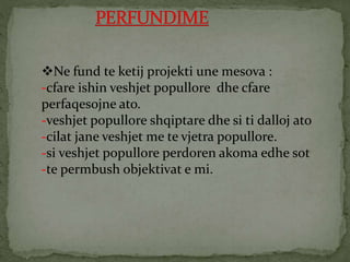 Ne fund te ketij projekti une mesova :
-cfare ishin veshjet popullore dhe cfare
perfaqesojne ato.
-veshjet popullore shqiptare dhe si ti dalloj ato
-cilat jane veshjet me te vjetra popullore.
-si veshjet popullore perdoren akoma edhe sot
-te permbush objektivat e mi.
 