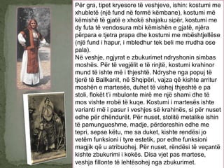 Për gra, tipet kryesore të veshjeve, ishin: kostumi me
xhubletë (një fund në formë këmbane), kostumi më
këmishë të gjatë e xhokë shajaku sipër, kostumi me
dy futa të vendosura mbi këmishën e gjatë, njëra
përpara e tjetra prapa dhe kostumi me mbështjellëse
(një fund i hapur, i mbledhur tek beli me rrudha ose
pala).
Në veshje, ngjyrat e zbukurimet ndryshonin simbas
moshës. Për të vegjëlit e të rinjtë, kostumi krahinor
mund të ishte më i thjeshtë. Ndryshe nga popuj të
tjerë të Ballkanit, në Shqipëri, vajza që kishte arritur
moshën e martesës, duhet të vishej thjeshtë e pa
stoli, flokët t’i mbulonte mirë me një shami dhe të
mos vishte rrobë të kuqe. Kostumi i martesës ishte
varianti më i pasur i veshjes së krahinës, si për nuset
edhe për dhëndurët. Për nuset, stolitë metalike ishin
të pamungueshme, madje, përdoreshin edhe me
tepri, sepse këtu, me sa duket, kishte rendësi jo
vetëm funksioni i tyre estetik, por edhe funksioni
magjik që u atribuohej. Për nuset, rëndësi të veçantë
kishte zbukurimi i kokës. Disa vjet pas martese,
veshja fillonte të lehtësohej nga zbukurimet.
 