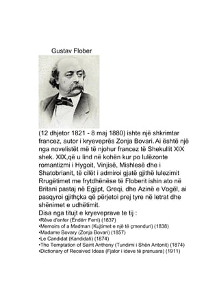 Gustav Flober
(12 dhjetor 1821 - 8 maj 1880) ishte një shkrimtar
francez, autor i kryeveprës Zonja Bovari.Ai është një
nga novelistët më të njohur francez të Shekullit XIX
shek. XIX,që u lind në kohën kur po lulëzonte
romantizmi i Hygoit, Vinjisë, Mishlesë dhe i
Shatobrianit, të cilët i admiroi gjatë gjithë lulezimit
Rrugëtimet me frytdhënëse të Floberit ishin ato në
Britani pastaj në Egjipt, Greqi, dhe Azinë e Vogël, ai
pasqyroi gjithçka që përjetoi prej tyre në letrat dhe
shënimet e udhëtimit.
Disa nga titujt e kryeveprave te tij :
•Rêve d'enfer (Ëndërr Ferri) (1837)
•Memoirs of a Madman (Kujtimet e një të çmenduri) (1838)
•Madame Bovary (Zonja Bovari) (1857)
•Le Candidat (Kandidati) (1874)
•The Temptation of Saint Anthony (Tundimi i Shën Antonit) (1874)
•Dictionary of Received Ideas (Fjalor i ideve të pranuara) (1911)
 