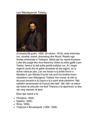 Lev Nikolayevich Tolstoy
(9 shtator/28 gusht, 1828- 20 nëntor, 1910), ishte shkrimtar
rus, novelist, eseist, dramaturg dhe filozof. Rrjedh nga
familja aristokrate e Tolstojve. Njihet për dy veprat kryesore
Lufta dhe paqja dhe Ana Karenina. Edhe sa ishte gjallë Leon
Tolstoi, fama e tij doli edhe jashtë kufijëve rus. Ai i tregoi
regjimit carist dhe të gjithë dinastisë së atij regjimi, se si
duhet ndertuar jeta. Leo me forcen e tij dridhi fronin e
Nikollës II, por Nikolla II kurrë nuk arriti t'ia dridhte fronin
mbretëror Leon Nikolajevic Tolstoit; fron moral, te cilin ia
dhuruan lexuesit e tij.Vepra e tij e parë ishte përkthimi "Një
udhëtim sentimental në Francë dhe Itali". Më 1851 ai shkroi
një histori të shkurtër me titull "Historia e të djeshmes" si dhe
një varg veprash të tjera.
Disa nga veprat e tij :
 Fëmijëria, 1852)
 Djalëria, 1854)
 Rinia, 1856)
 Tregimet e Sevastopolit, (1855, 1856)
 