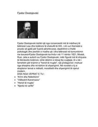 Fjodor Dostojevski
Fjodor Dostojevski është një nga romancierët më të mëdhenj të
letërsisë ruse dhe botërore të shekullit të XIX, i cili vuri themelet e
prozës së gjatë për fuqinë përshkruese, depërtimin e thellë
psikologjik dhe peshën e madhe që i dha letërsisë në komunikimin
me lexuesinFjodor Dostojevski ka lindur më 11 nëntor 1821, Moskë,
Rusi. Jeta e autorit rus Fjodor Dostojevski, ndër figurat më të shquara
të literaturës botërore, ishte dëshmi e kësaj lloj vuajtjeje. Ai u bë i
famshëm për krijimin e "heroit të rrugës", një protagonist i mohuar
nga shoqëria dhe në kërkim të shpengimit. Në novelat e tij ai
eksploron temat e mëkatit, moralitetit dhe shpengimit të njeriut
modern.
DISA NGA VEPRAT E TIJ :
 “Krimi dhe Ndëshkimi”
 “Vëllezërit Karamazov”
 “Heroit të rrugës”
 “Njerëz të varfër”
 