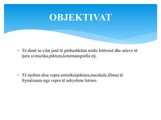  Të dimë se cilat janë të përbashkëtat midis letërsisë dhe arteve të
tjera si:muzika,piktura,kinematografia etj.
 Të njohim disa vepra artistike(piktura,muzikale,filma) të
frymëzuara nga vepra të ndryshme letrare.
OBJEKTIVAT
 