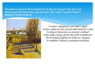 O malet' e Shqipërisë e ju o lisat' e gjatë!
Fushat e gjëra me lule, q'u kam ndër mënt dit' e natë!
Ju bregore bukuroshe e ju lumenjt' e kulluar!
Çuka, kodra, brinja, gërxhe dhe pylle të gjelbëruar!
Do të këndonj bagëtinë që mbani ju e ushqeni,
O vendëthit e bekuar, ju mëndjen ma dëfreni.
Nga piktura mund të vijë frymëzimi për të shkruar një poezi.Nga njëra anë
kemi një peisazh fshati, kurse nga ana tjetër disa vargje të poemës Bagëti e
Bujqësi të Naim Frashërit.
 