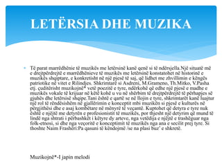  Të parat marrëdhënie të muzikës me letërsinë kanë qenë si të ndërsjella.Një situatë më
e drejtpërdrejtë e marrëdhënieve të muzikës me letërsinë konstatohet në historinë e
muzikës shqiptare, e konkretisht në një pjesë të saj, që lidhet me zhvillimin e këngës
patriotike në vitet e Rilindjes. Shkrimtarë si Asdreni, M.Grameno, Th.Mitko, V.Pasha
etj. çuditërisht muzikojnë* vetë poezitë e tyre, ndërkohë që edhe një pjesë e madhe e
muzikës vokale të krijuar në këtë kohë u vu në shërbim të drejtpërdrejtë të përhapjes së
gjuhës dhe letërsisë shqipe.Tani është e qartë se në llojin e tyre, shkrimtarët kanë luajtur
një rol të rëndësishëm në gjallërimin e konceptit mbi muzikën si pjesë e kulturës në
përgjithësi dhe e asaj kombëtare në mënyrë të veçantë. Kuptohet që detyra e tyre nuk
është e njëjtë me detyrën e profesionistit të muzikës, por thjesht një detyrim që mund të
lindë nga shtrati i përbashkët i këtyre dy arteve, nga vetëdija e njëjtë e trashëguar nga
folk-etnosi, si dhe nga veçoritë e konceptimit të muzikës nga ana e secilit prej tyre. Si
thoshte Naim Frashëri:Pa qasuni të këndojmë /se na plasi buz’ e shkretë.
LETËRSIA DHE MUZIKA
Muzikojnë*-I japin melodi
 