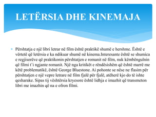  Përshtatja e një libri letrar në film është praktikë shumë e hershme. Është e
vërtetë që letërsia e ka ndikuar shumë në kinema.Interesante është se shumica
e regjisorëve që praktikonin përshtatjen e romanit në film, nuk këmbëngulnin
që filmi t’i ngjante romanit. Një nga kritikët e rëndësishëm që është marrë me
këtë problematikë, është George Bluestone. Ai pohonte se nëse ne flasim për
përshtatjen e një vepre letrare në film fjalë për fjalë, atëherë kjo do të ishte
qesharake. Sipas tij vështërsia kryesore është lidhja e imazhit që transmeton
libri me imazhin që na e ofron filmi.
LETËRSIA DHE KINEMAJA
 
