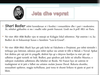 • Sharl Bodler është konsideruar si i fundmi i romantikëve dhe i pari i modernëve.
Ai, mbahet gjithashtu si me i madhi ndër poetët francezë. Lindi me 9 prill 1821 në Paris.
• Në vitet 1831-1836 Bodler vjen të mësojë në Kolegjin lokal mbretëror. Një emërim i ri, ku
Bodleri do të frekuentojë liceun e famshëm “Luis-le-Grand”.
• Në vitet 1839-1842: Sharli hyn për pak kohë në Fakultetin e Drejtësisë, por është tërësisht i
tërhequr pas letërsisë, sidomos pasi është njohur me artistë të tillë si Balzak e Verval. Spikat
fort dëshira për një jetë të çrregullt, dëshirë kjo që e detyron familjen ta nisë për një
udhëtim të gjatë turistik në Indi. Bodleri, pasi qëndron pak kohë në ishullin Maurice, e
ndërpret rrufeshëm udhëtimin dhe kthehet në Bordo. Në Francë hyn në zotërim të
trashëgimisë së të jatit e lidhet me artisten mulate Jeanne Duval. Bukuria ekzotike,
sensualiteti epshëror, magjia turbulluese, janë tema të shumë lirikave të pjesës së parë të
librit.
 