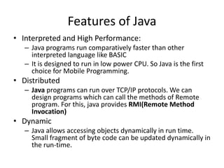 Features of Java
• Interpreted and High Performance:
– Java programs run comparatively faster than other
interpreted language like BASIC
– It is designed to run in low power CPU. So Java is the first
choice for Mobile Programming.
• Distributed
– Java programs can run over TCP/IP protocols. We can
design programs which can call the methods of Remote
program. For this, java provides RMI(Remote Method
Invocation)
• Dynamic
– Java allows accessing objects dynamically in run time.
Small fragment of byte code can be updated dynamically in
the run-time.
 