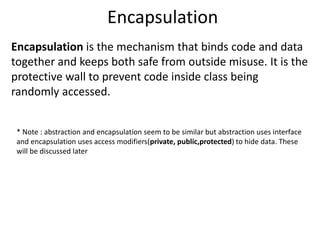 Encapsulation
Encapsulation is the mechanism that binds code and data
together and keeps both safe from outside misuse. It is the
protective wall to prevent code inside class being
randomly accessed.
* Note : abstraction and encapsulation seem to be similar but abstraction uses interface
and encapsulation uses access modifiers(private, public,protected) to hide data. These
will be discussed later
 