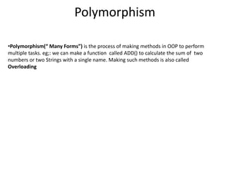 Polymorphism
•Polymorphism(“ Many Forms”) is the process of making methods in OOP to perform
multiple tasks. eg;: we can make a function called ADD() to calculate the sum of two
numbers or two Strings with a single name. Making such methods is also called
Overloading
 