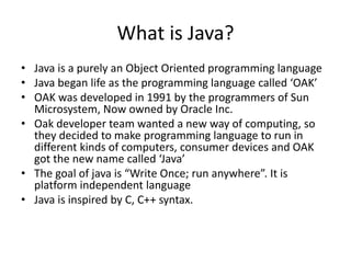 What is Java?
• Java is a purely an Object Oriented programming language
• Java began life as the programming language called ‘OAK’
• OAK was developed in 1991 by the programmers of Sun
Microsystem, Now owned by Oracle Inc.
• Oak developer team wanted a new way of computing, so
they decided to make programming language to run in
different kinds of computers, consumer devices and OAK
got the new name called ‘Java’
• The goal of java is “Write Once; run anywhere”. It is
platform independent language
• Java is inspired by C, C++ syntax.
 