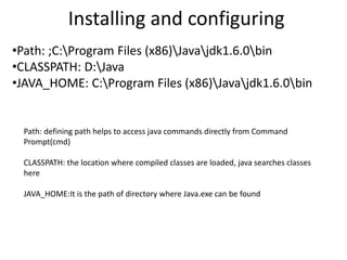 Installing and configuring
•Path: ;C:Program Files (x86)Javajdk1.6.0bin
•CLASSPATH: D:Java
•JAVA_HOME: C:Program Files (x86)Javajdk1.6.0bin
Path: defining path helps to access java commands directly from Command
Prompt(cmd)
CLASSPATH: the location where compiled classes are loaded, java searches classes
here
JAVA_HOME:It is the path of directory where Java.exe can be found
 