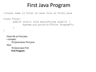 First Java Program
//class name is First so save file as First.java
class First{
public static void main(String args[]) {
System.out.println(“First Program”);
}
}
•Save file as First.java
• compile:
•D:/java>javac First.java
•Run
•D:/java>java First
First Program
 