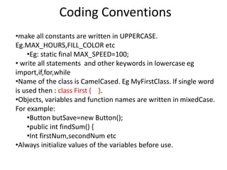 Coding Conventions
•make all constants are written in UPPERCASE.
Eg.MAX_HOURS,FILL_COLOR etc
•Eg: static final MAX_SPEED=100;
• write all statements and other keywords in lowercase eg
import,if,for,while
•Name of the class is CamelCased. Eg MyFirstClass. If single word
is used then : class First { }.
•Objects, variables and function names are written in mixedCase.
For example:
•Button butSave=new Button();
•public int findSum() {
•Int firstNum,secondNum etc
•Always initialize values of the variables before use.
 