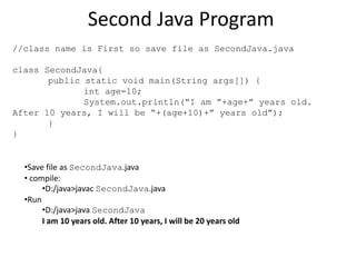 Second Java Program
//class name is First so save file as SecondJava.java
class SecondJava{
public static void main(String args[]) {
int age=10;
System.out.println(“I am ”+age+” years old.
After 10 years, I will be “+(age+10)+” years old”);
}
}
•Save file as SecondJava.java
• compile:
•D:/java>javac SecondJava.java
•Run
•D:/java>java SecondJava
I am 10 years old. After 10 years, I will be 20 years old
 