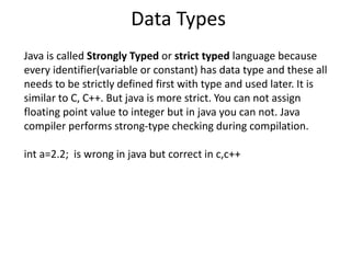 Data Types
Java is called Strongly Typed or strict typed language because
every identifier(variable or constant) has data type and these all
needs to be strictly defined first with type and used later. It is
similar to C, C++. But java is more strict. You can not assign
floating point value to integer but in java you can not. Java
compiler performs strong-type checking during compilation.
int a=2.2; is wrong in java but correct in c,c++
 