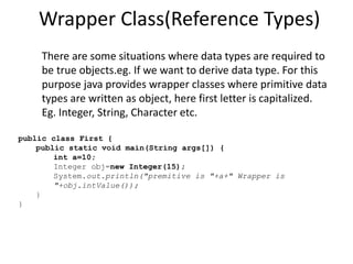 Wrapper Class(Reference Types)
There are some situations where data types are required to
be true objects.eg. If we want to derive data type. For this
purpose java provides wrapper classes where primitive data
types are written as object, here first letter is capitalized.
Eg. Integer, String, Character etc.
public class First {
public static void main(String args[]) {
int a=10;
Integer obj=new Integer(15);
System.out.println("premitive is "+a+" Wrapper is
"+obj.intValue());
}
}
 