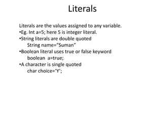 Literals
Literals are the values assigned to any variable.
•Eg. Int a=5; here 5 is integer literal.
•String literals are double quoted
String name=“Suman”
•Boolean literal uses true or false keyword
boolean a=true;
•A character is single quoted
char choice=‘Y’;
 