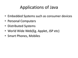 Applications of Java
• Embedded Systems such as consumer devices
• Personal Computers
• Distributed Systems
• World Wide Web(Eg. Applet, JSP etc)
• Smart Phones, Mobiles
 