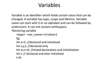 Variables
Variable is an identifier which holds certain value that can be
changed. A variable has type, scope and lifetime. Variable
name can start with $ or an alphabet and can be followed by
underscore. It can not contain whitespace.
•Declaring variable
<type> <var_name>=[<value>]
Eg.
Int a=5; //declared and initialized
Int x,y,z; //declared only
Int m,n=6; //mixed declaration and initialization
Int t; // declared and later initialized
t=9;
 