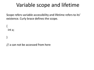 Variable scope and lifetime
Scope refers variable accessibility and lifetime refers to its’
existence. Curly brace defines the scope.
{
int a;
}
// a can not be accessed from here
 