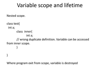 Variable scope and lifetime
Nested scope.
class test{
int a;
class inner{
int a;
// wrong duplicate definition. Variable can be accessed
from inner scope.
}
}
Where program exit from scope, variable is destroyed
 