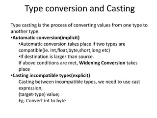 Type conversion and Casting
Type casting is the process of converting values from one type to
another type.
•Automatic conversion(implicit)
•Automatic conversion takes place if two types are
compatible(ie. Int,float,byte,short,long etc)
•If destination is larger than source.
If above conditions are met, Widening Conversion takes
place
•Casting incompatible types(explicit)
Casting between incompatible types, we need to use cast
expression,
(target-type) value;
Eg. Convert int to byte
 