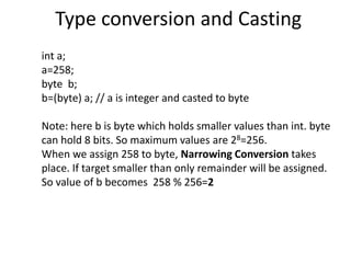 Type conversion and Casting
int a;
a=258;
byte b;
b=(byte) a; // a is integer and casted to byte
Note: here b is byte which holds smaller values than int. byte
can hold 8 bits. So maximum values are 28=256.
When we assign 258 to byte, Narrowing Conversion takes
place. If target smaller than only remainder will be assigned.
So value of b becomes 258 % 256=2
 