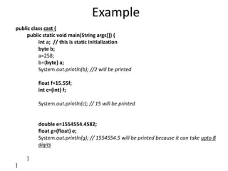 Example
public class cast {
public static void main(String args[]) {
int a; // this is static initialization
byte b;
a=258;
b=(byte) a;
System.out.println(b); //2 will be printed
float f=15.55f;
int c=(int) f;
System.out.println(c); // 15 will be printed
double e=1554554.4582;
float g=(float) e;
System.out.println(g); // 1554554.5 will be printed because it can take upto 8
digits
}
}
 