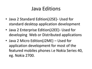 Java Editions
• Java 2 Standard Edition(J2SE)- Used for
standard desktop application development
• Java 2 Enterprise Edition(J2EE)- Used for
developing Web or Distributed applications
• Java 2 Micro Edition(J2ME) – Used for
application development for most of the
featured mobiles phones i.e Nokia Series 40,
eg. Nokia 2700.
 