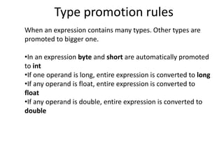Type promotion rules
When an expression contains many types. Other types are
promoted to bigger one.
•In an expression byte and short are automatically promoted
to int
•If one operand is long, entire expression is converted to long
•If any operand is float, entire expression is converted to
float
•If any operand is double, entire expression is converted to
double
 