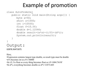 Example of promotion
class AutoPromote{
public static void main(String args[]) {
byte a=50;
short s=1000;
int i=10550;
float f=10.5f;
double d=1.12546;
double result=(a*s)+(i/f)+(d*i);
System.out.println(result);
}
}
Output:
62878.36471875
Here,
•Expression contains largest type double, so result type must be double
•a*s becomes int so a*s=50000
•In i/f, f is float so every thing becomes float so i/f=1004.7619f
•In d*i, everything becomes double so d*i=11873.603
 