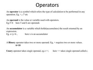 Operators
An operator is a symbol which refers the type of calculation to be performed in any
operation. Eg. +,-,* etc
An operand is the value or variable used with operators.
Eg.5+6 here 5 and 6 are operands
An accumulator is a variable which holds(accumulates) the result returned by an
expression.
Eg. x=y+6 , here x is an accumulator
A Binary operator takes two or more operand. Eg, + requires two or more values.
6+10
Unary operator takes single operand, eg c++; here ++ takes single operand called c.
 