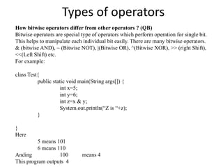 Types of operators
How bitwise operators differ from other operators ? (QB)
Bitwise operators are special type of operators which perform operation for single bit.
This helps to manipulate each individual bit easily. There are many bitwise operators.
& (bitwise AND), ~ (Bitwise NOT), |(Bitwise OR), ^(Bitwise XOR), >> (right Shift),
<<(Left Shift) etc.
For example:
class Test{
public static void main(String args[]) {
int x=5;
int y=6;
int z=x & y;
System.out.println(“Z is “+z);
}
}
Here
5 means 101
6 means 110
Anding 100 means 4
This program outputs 4
 